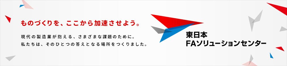 ものづくりを、ここから加速させよう。現代の製造業が抱える、さまざまな課題のために。私たちは、そのひとつの答えとなる場所をつくりました。東日本FAソリューションセンター