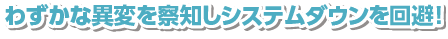 わずかな異変を察知しシステムダウンを回避!