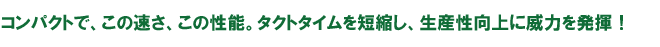 コンパクトで、この速さ、この性能。タクトタイムを短縮し、生産性向上に威力を発揮！
