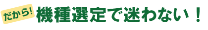 だから、機種選定で迷わない！
