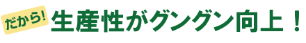 だから、生産性がグングン向上！