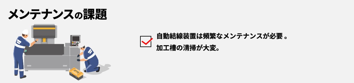 メンテナンスの課題 自動結線装置は頻繁なメンテナンスが必要。加工槽の清掃が大変。